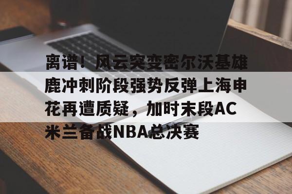 九游体育官网-离谱！风云突变密尔沃基雄鹿冲刺阶段强势反弹上海申花再遭质疑，加时末段AC米兰备战NBA总决赛